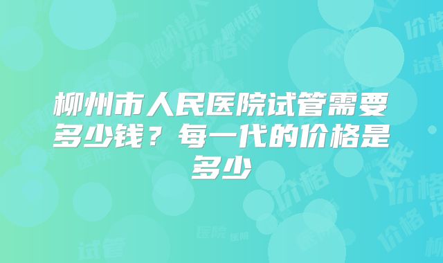 柳州市人民医院试管需要多少钱？每一代的价格是多少