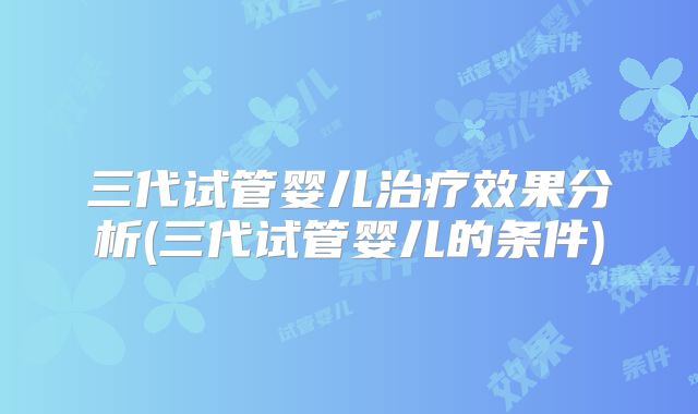 三代试管婴儿治疗效果分析(三代试管婴儿的条件)