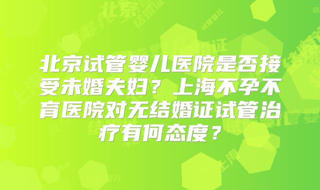 北京试管婴儿医院是否接受未婚夫妇？上海不孕不育医院对无结婚证试管治疗有何态度？