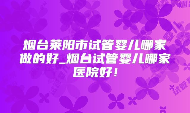 烟台莱阳市试管婴儿哪家做的好_烟台试管婴儿哪家医院好！