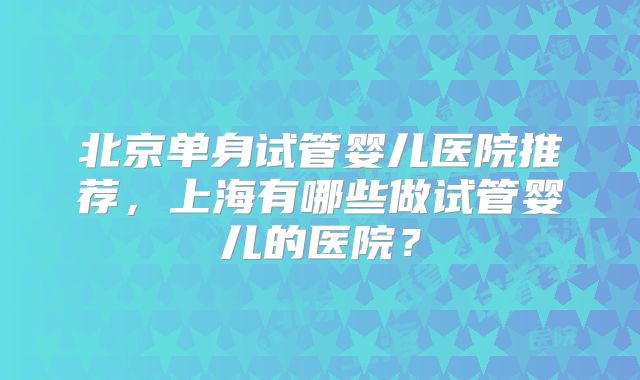 北京单身试管婴儿医院推荐，上海有哪些做试管婴儿的医院？