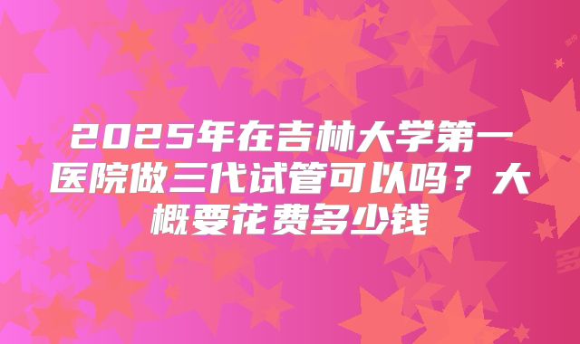 2025年在吉林大学第一医院做三代试管可以吗？大概要花费多少钱