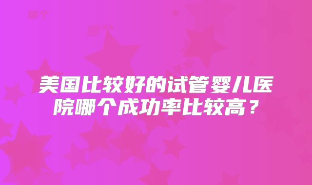 美国比较好的试管婴儿医院哪个成功率比较高？