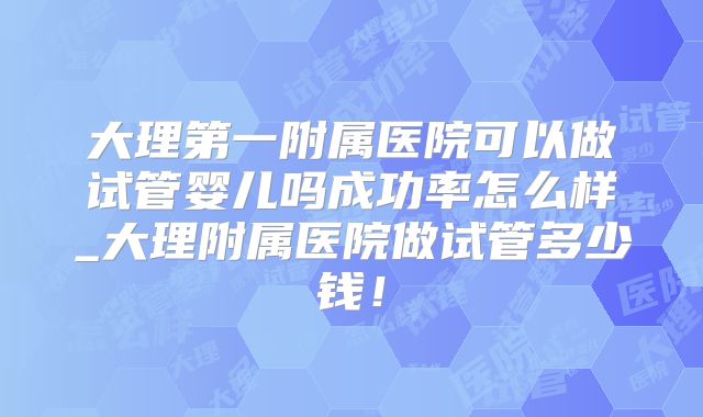 大理第一附属医院可以做试管婴儿吗成功率怎么样_大理附属医院做试管多少钱!