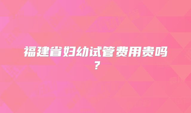 福建省妇幼试管费用贵吗？