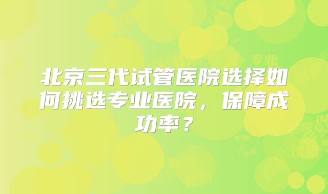 北京三代试管医院选择如何挑选专业医院，保障成功率？