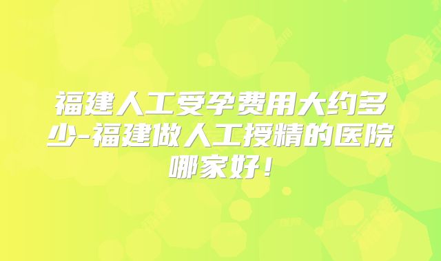 福建人工受孕费用大约多少-福建做人工授精的医院哪家好!