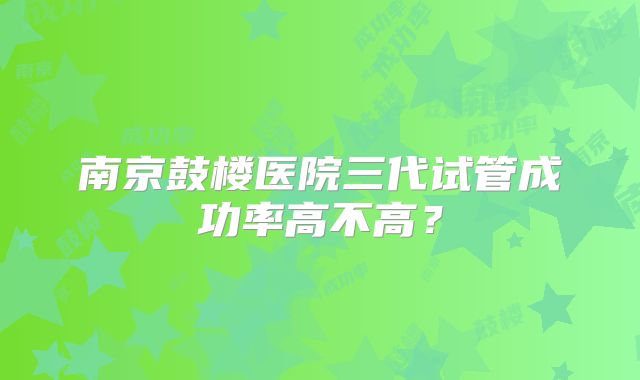 南京鼓楼医院三代试管成功率高不高？