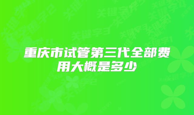 重庆市试管第三代全部费用大概是多少
