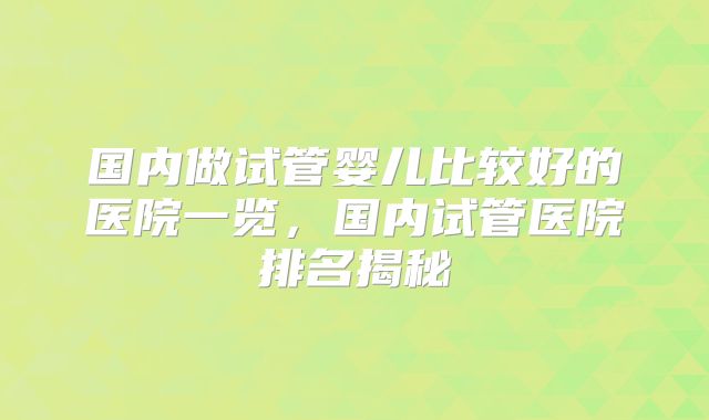 国内做试管婴儿比较好的医院一览，国内试管医院排名揭秘