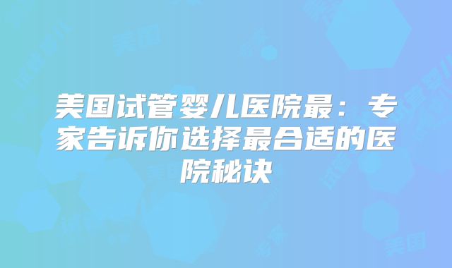 美国试管婴儿医院最：专家告诉你选择最合适的医院秘诀