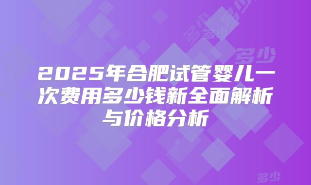 2025年合肥试管婴儿一次费用多少钱新全面解析与价格分析