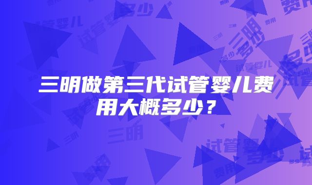 三明做第三代试管婴儿费用大概多少？