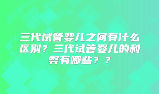 三代试管婴儿之间有什么区别？三代试管婴儿的利弊有哪些？？