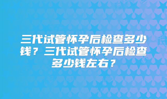 三代试管怀孕后检查多少钱?三代试管怀孕后检查多少钱左右?