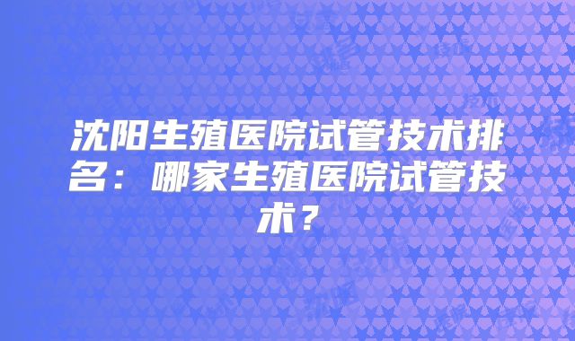 沈阳生殖医院试管技术排名:哪家生殖医院试管技术?
