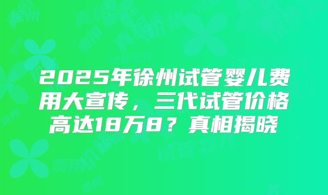 2025年徐州试管婴儿费用大宣传，三代试管价格高达18万8？真相揭晓