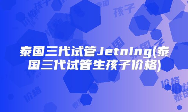 泰国三代试管Jetning(泰国三代试管生孩子价格)