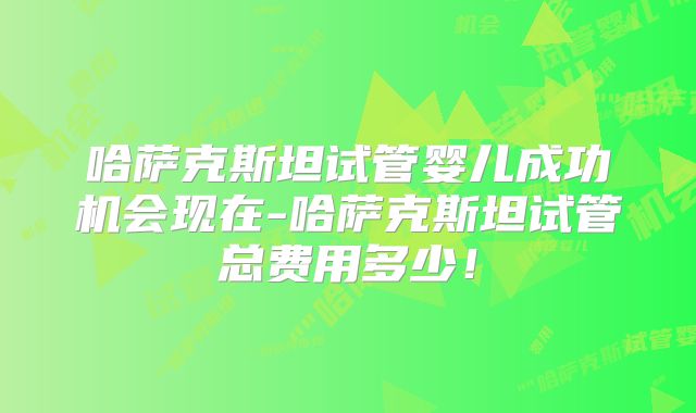 哈萨克斯坦试管婴儿成功机会现在-哈萨克斯坦试管总费用多少！
