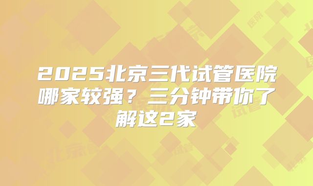 2025北京三代试管医院哪家较强？三分钟带你了解这2家