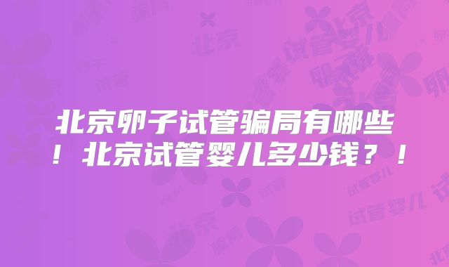 北京卵子试管骗局有哪些!北京试管婴儿多少钱?!