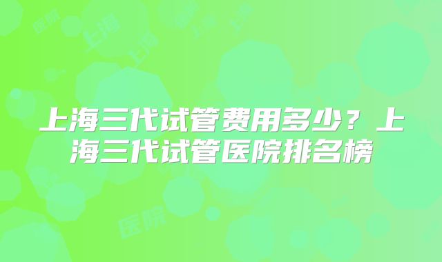 上海三代试管费用多少？上海三代试管医院排名榜