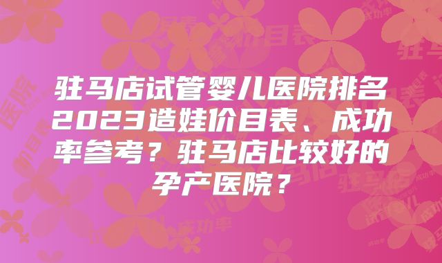 驻马店试管婴儿医院排名2023造娃价目表、成功率参考？驻马店比较好的孕产医院？