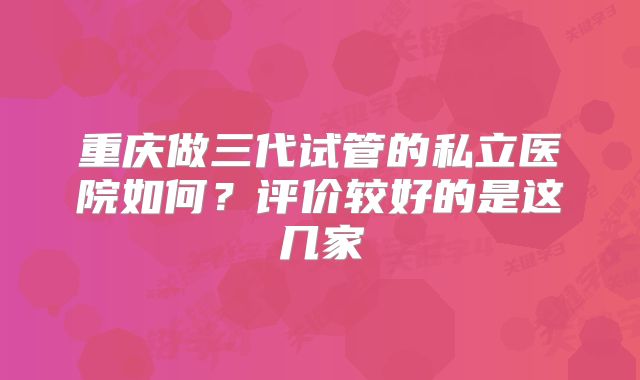 重庆做三代试管的私立医院如何？评价较好的是这几家