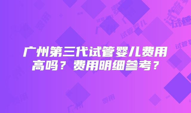 广州第三代试管婴儿费用高吗？费用明细参考？