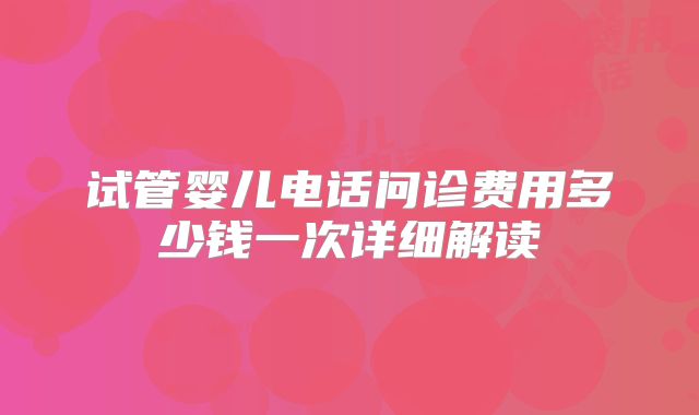 试管婴儿电话问诊费用多少钱一次详细解读