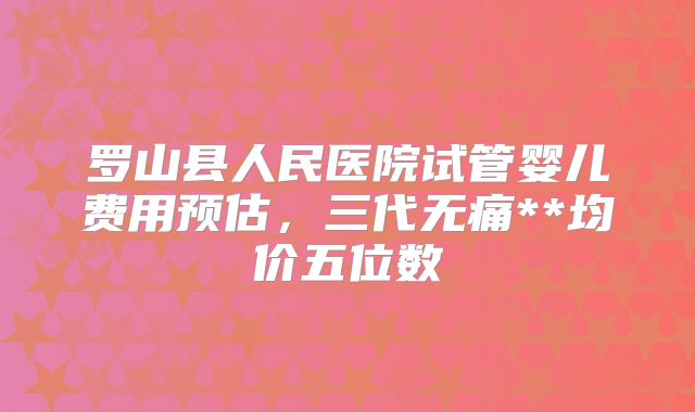 罗山县人民医院试管婴儿费用预估,三代无痛**均价五位数