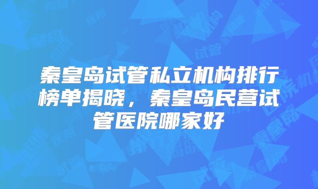 秦皇岛试管私立机构排行榜单揭晓，秦皇岛民营试管医院哪家好
