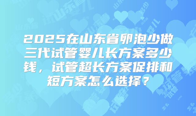 2025在山东省卵泡少做三代试管婴儿长方案多少钱，试管超长方案促排和短方案怎么选择？