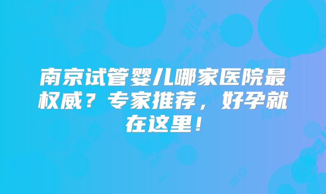 南京试管婴儿哪家医院最权威?专家推荐,好孕就在这里!
