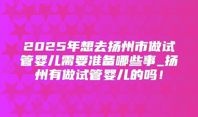 2025年想去扬州市做试管婴儿需要准备哪些事_扬州有做试管婴儿的吗!