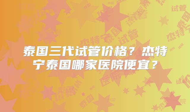 泰国三代试管价格？杰特宁泰国哪家医院便宜？