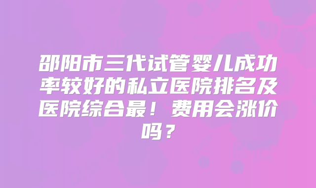 邵阳市三代试管婴儿成功率较好的私立医院排名及医院综合最！费用会涨价吗？