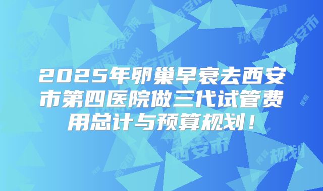 2025年卵巢早衰去西安市第四医院做三代试管费用总计与预算规划！