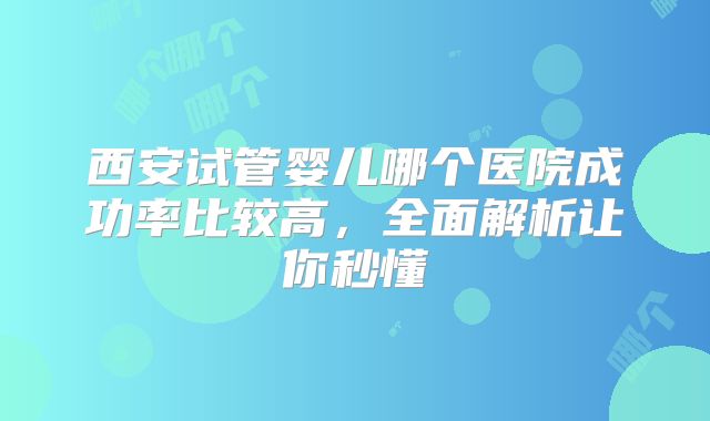 西安试管婴儿哪个医院成功率比较高，全面解析让你秒懂