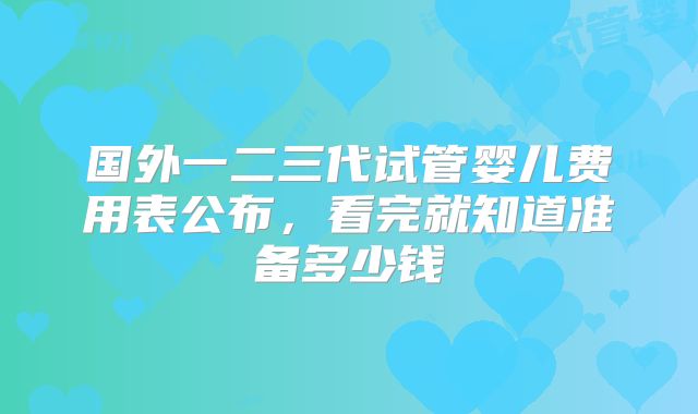 国外一二三代试管婴儿费用表公布，看完就知道准备多少钱