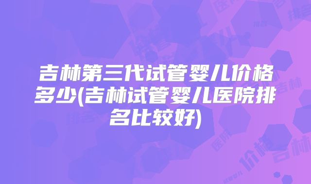 吉林第三代试管婴儿价格多少(吉林试管婴儿医院排名比较好)