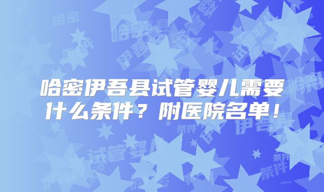 哈密伊吾县试管婴儿需要什么条件？附医院名单！