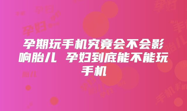 孕期玩手机究竟会不会影响胎儿 孕妇到底能不能玩手机