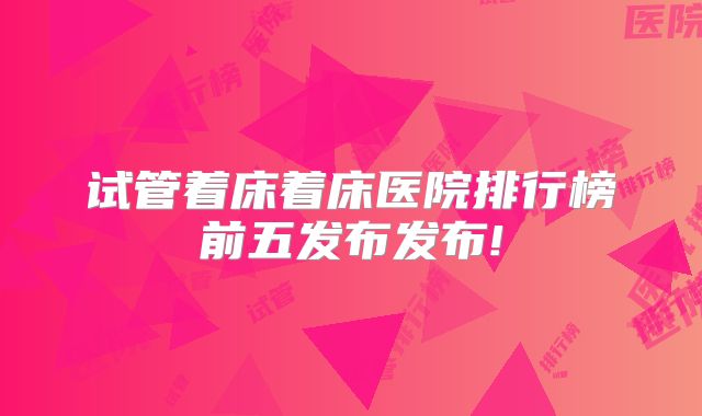 试管着床着床医院排行榜前五发布发布!