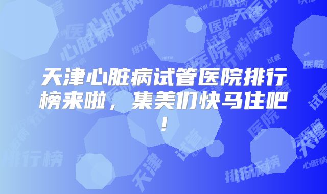 天津心脏病试管医院排行榜来啦，集美们快马住吧!