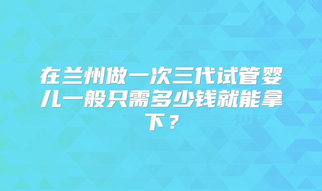 在兰州做一次三代试管婴儿一般只需多少钱就能拿下？