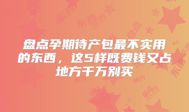 盘点孕期待产包最不实用的东西,这5样既费钱又占地方千万别买