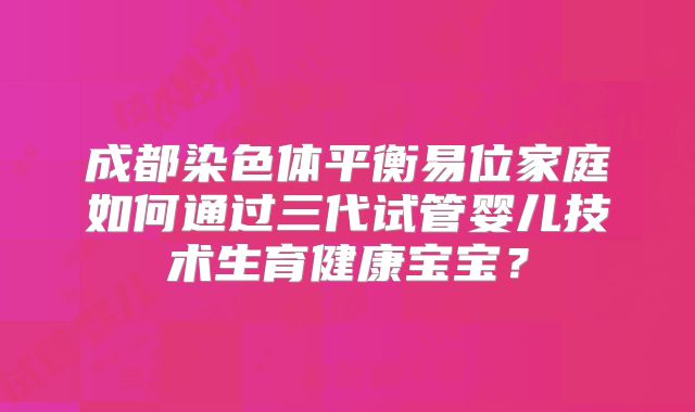 成都染色体平衡易位家庭如何通过三代试管婴儿技术生育健康宝宝？