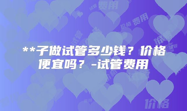 **子做试管多少钱？价格便宜吗？-试管费用