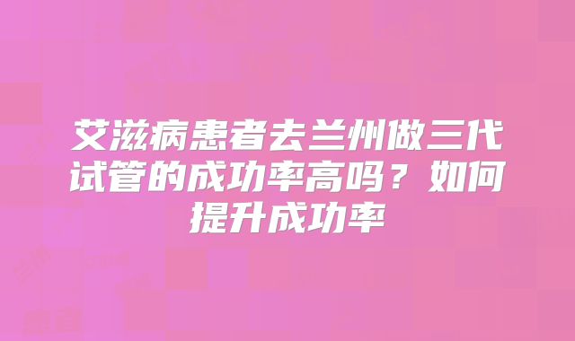 艾滋病患者去兰州做三代试管的成功率高吗？如何提升成功率